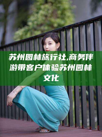 武义县苏州园林旅行社,商务伴游带客户体验苏州园林文化
