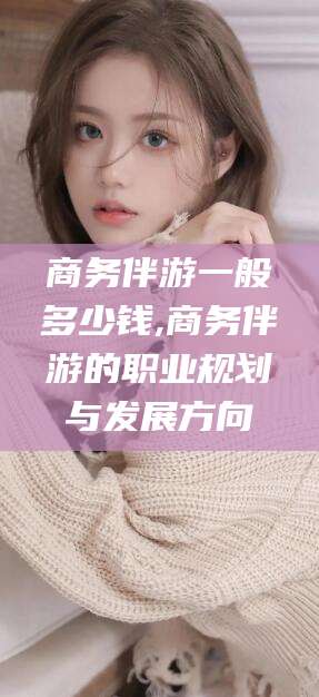 武义县商务伴游一般多少钱,商务伴游的职业规划与发展方向