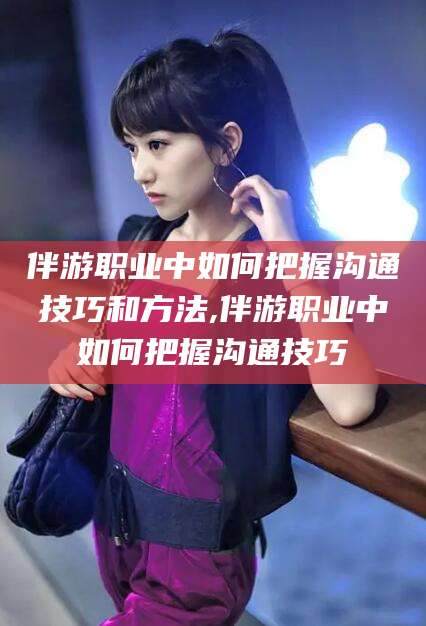 武义县伴游职业中如何把握沟通技巧和方法,伴游职业中如何把握沟通技巧