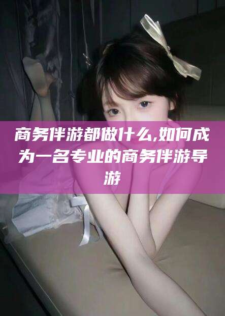 武义县商务伴游都做什么,如何成为一名专业的商务伴游导游