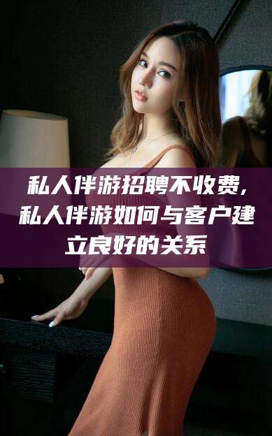 武义县私人伴游招聘不收费,私人伴游如何与客户建立良好的关系