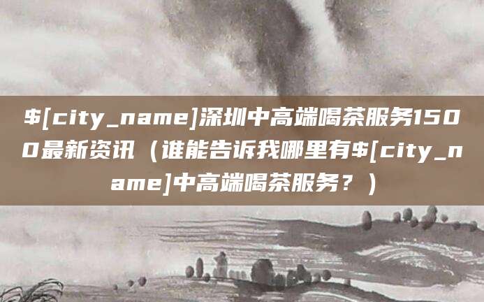 武义县深圳中高端喝茶服务1500最新资讯(谁能告诉我哪里有武义县中高端喝茶服务?)
