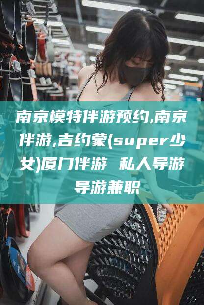 武义县南京模特伴游预约,南京伴游,吉约蒙(super少女)厦门伴游 私人导游 导游兼职