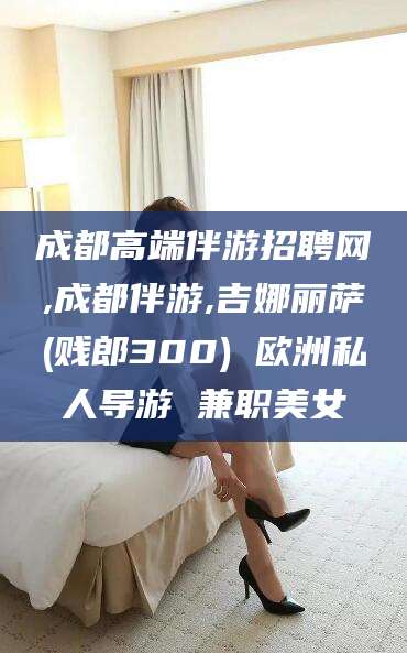 武义县成都高端伴游招聘网,成都伴游,吉娜丽萨(贱郎300) 欧洲私人导游 兼职美女