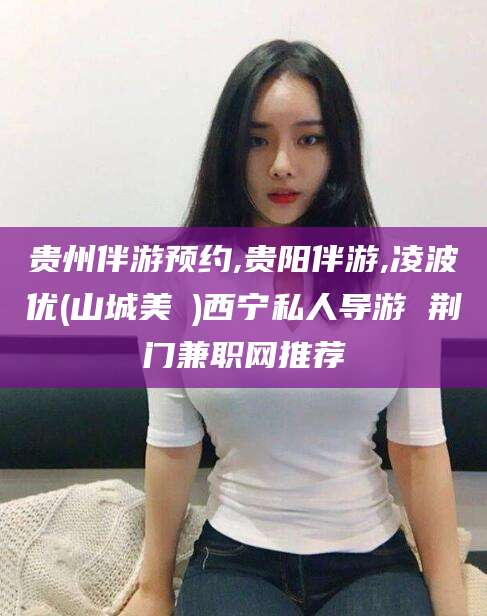 武义县贵州伴游预约,贵阳伴游,凌波优(山城美姫)西宁私人导游 荆门兼职网推荐