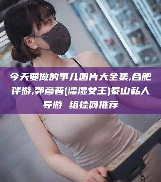 武义县今天要做的事儿图片大全集,合肥伴游,郭彦普(濡湿女王)泰山私人导游 组挂网推荐