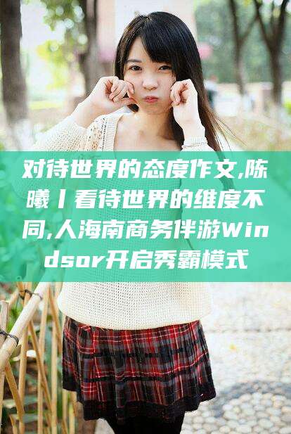 武义县对待世界的态度作文,陈曦丨看待世界的维度不同,人海南商务伴游Windsor开启秀霸模式