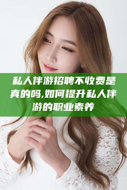 武义县私人伴游招聘不收费是真的吗,如何提升私人伴游的职业素养
