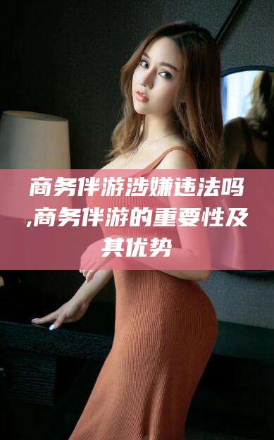 武义县商务伴游涉嫌违法吗,商务伴游的重要性及其优势