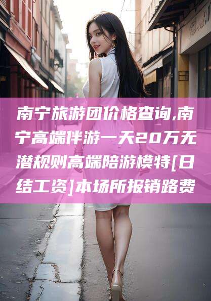 武义县南宁旅游团价格查询,南宁高端伴游一天20万无潜规则高端陪游模特[日结工资]本场所报销路费