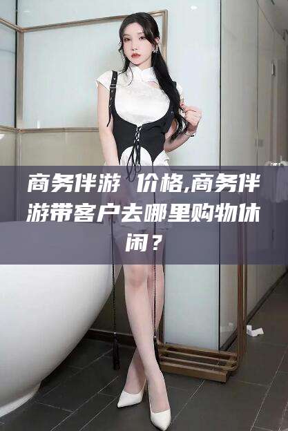 武义县商务伴游 价格,商务伴游带客户去哪里购物休闲？