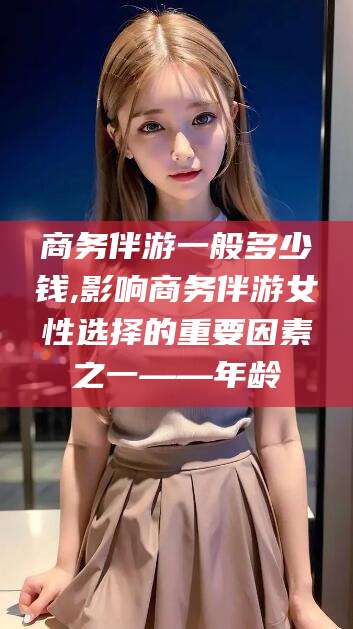 武义县商务伴游一般多少钱,影响商务伴游女性选择的重要因素之一——年龄