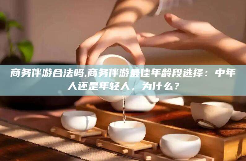 武义县商务伴游合法吗,商务伴游最佳年龄段选择：中年人还是年轻人，为什么？