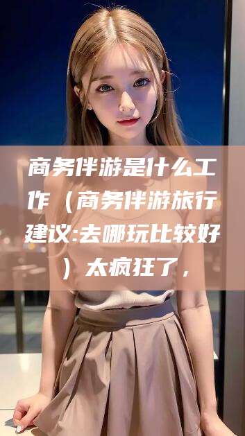 武义县商务伴游是什么工作（商务伴游旅行建议:去哪玩比较好）太疯狂了，