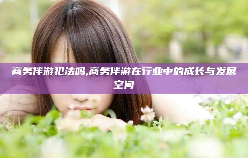 武义县商务伴游犯法吗,商务伴游在行业中的成长与发展空间